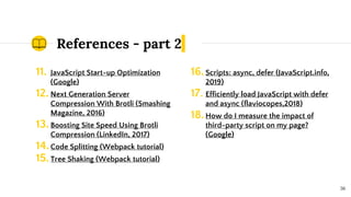 References - part 2
11. JavaScript Start-up Optimization
(Google)
12. Next Generation Server
Compression With Brotli (Smashing
Magazine, 2016)
13.Boosting Site Speed Using Brotli
Compression (LinkedIn, 2017)
14.Code Splitting (Webpack tutorial)
15.Tree Shaking (Webpack tutorial)
36
16.Scripts: async, defer (JavaScript.info,
2019)
17. Efficiently load JavaScript with defer
and async (flaviocopes,2018)
18.How do I measure the impact of
third-party script on my page?
(Google)
 