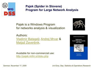Pajek (Spider in Slovene)
                         Program for Large Network Analysis



              Pajek is a Windows Program
              for networks analysis & visualization

              Authors:
              Vladimir Batagelj; Andrej Mrvar &
              Matjaž Zaveršnik.


              Available for non-commercial use:
              http://pajek.imfm.si/doku.php


Seminar, November 17, 2009                   Uni-Graz, Dep. Statistics & Operations Research
 