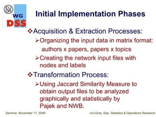 Initial Implementation Phases

                  Acquisition & Extraction Processes:
                      Organizing the input data in matrix format:
                       authors x papers, papers x topics
                      Creating the network input files with
                      nodes and labels
                  Transformation Process:
                      Using Jaccard Similarity Measure to
                      obtain output files to be analyzed
                      graphically and statistically by
                      Pajek and NWB.
Seminar, November 17, 2009              Uni-Graz, Dep. Statistics & Operations Research
 
