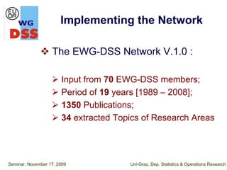Implementing the Network

                   The EWG-DSS Network V.1.0 :

                       Input from 70 EWG-DSS members;
                       Period of 19 years [1989 – 2008];
                       1350 Publications;
                       34 extracted Topics of Research Areas




Seminar, November 17, 2009             Uni-Graz, Dep. Statistics & Operations Research
 