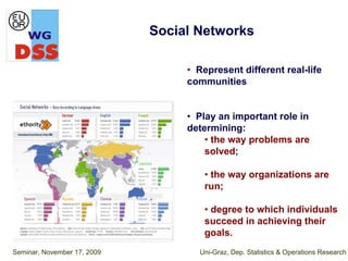 Social Networks

                                  • Represent different real-life
                                  communities


                                  • Play an important role in
                                  determining:
                                      • the way problems are
                                      solved;

                                      • the way organizations are
                                      run;

                                      • degree to which individuals
                                      succeed in achieving their
                                      goals.
Seminar, November 17, 2009          Uni-Graz, Dep. Statistics & Operations Research
 