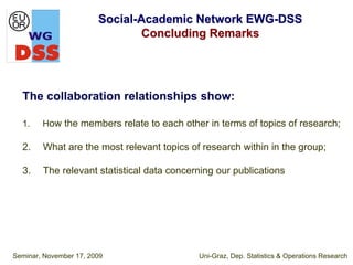 Social-Academic Network EWG-DSS
                                Concluding Remarks




  The collaboration relationships show:

  1.    How the members relate to each other in terms of topics of research;

  2.    What are the most relevant topics of research within in the group;

  3.    The relevant statistical data concerning our publications




Seminar, November 17, 2009                  Uni-Graz, Dep. Statistics & Operations Research
 