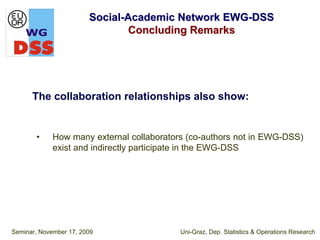 Social-Academic Network EWG-DSS
                                Concluding Remarks




      The collaboration relationships also show:


       •     How many external collaborators (co-authors not in EWG-DSS)
             exist and indirectly participate in the EWG-DSS




Seminar, November 17, 2009                 Uni-Graz, Dep. Statistics & Operations Research
 