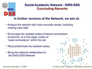 Social-Academic Network - EWG-DSS
                               Concluding Remarks


           In further versions of the Network, we aim at:
   • Analyze the network with more accurate results, including
    missing input data

   • Encourage the isolated nodes of absent connections
     to become, at a first stage, nodes of
     “weak connections” within the net;

   • Reduce/eliminate the isolated nodes;

   • Bring the external collaborators to
     the EWG-DSS Network



Seminar, November 17, 2009                  Uni-Graz, Dep. Statistics & Operations Research
 