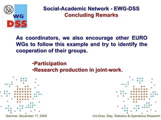 Social-Academic Network - EWG-DSS
                               Concluding Remarks



      As coordinators, we also encourage other EURO
      WGs to follow this example and try to identify the
      cooperation of their groups.

                •Participation
                •Research production in joint-work.




Seminar, November 17, 2009             Uni-Graz, Dep. Statistics & Operations Research
 