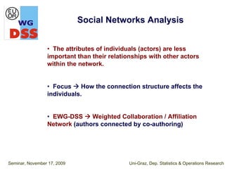 Social Networks Analysis


                 • The attributes of individuals (actors) are less
                 important than their relationships with other actors
                 within the network.


                 • Focus     How the connection structure affects the
                 individuals.


                 • EWG-DSS     Weighted Collaboration / Affiliation
                 Network (authors connected by co-authoring)




Seminar, November 17, 2009                   Uni-Graz, Dep. Statistics & Operations Research
 