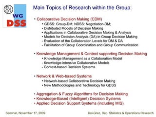 Main Topics of Research within the Group:

                  • Collaborative Decision Making (CDM)
                       • GDSS: Group-DM; NDSS: Negotiation-DM;
                       • Distributed Models of Decision Making
                       • Applications in Collaborative Decision Making & Analysis
                       • Models for Decision Analysis (DA) in Group Decision Making
                       - Evaluation of the Collaboration Levels for DM & DA
                       - Facilitation of Group Coordination and Group Communication

                  • Knowledge Management & Context supporting Decision Making
                      • Knowledge Management as a Collaboration Model
                       - Knowledge-intensive Collaborative Models
                       - Context-based Decision Systems

                  • Network & Web-based Systems
                      • Network-based Collaborative Decision Making
                       • New Methodologies and Technology for GDSS

                  • Aggregation & Fuzzy Algorithms for Decision Making
                  • Knowledge-Based (Intelligent) Decision Systems
                  • Applied Decision Support Systems (including MIS)

Seminar, November 17, 2009                         Uni-Graz, Dep. Statistics & Operations Research
 