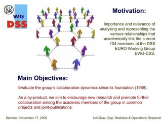 Motivation:
                                                      Importance and relevance of
                                                    analysing and representing the
                                                         various relationships that
                                                      academically link the current
                                                         104 members of the DSS
                                                            EURO Working Group
                                                                        EWG-DSS.




       Main Objectives:
       Evaluate the group’s collaboration dynamics since its foundation (1989).

       As a by-product, we aim to encourage new research and promote further
       collaboration among the academic members of the group in common
       projects and joint-publications

Seminar, November 17, 2009                      Uni-Graz, Dep. Statistics & Operations Research
 