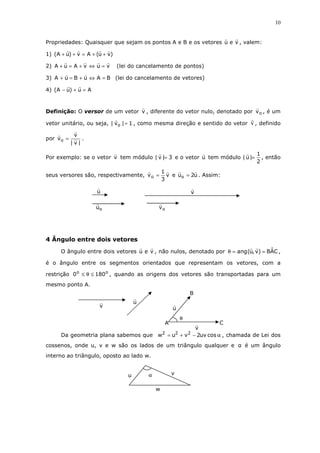 10
Propriedades: Quaisquer que sejam os pontos A e B e os vetores veu , valem:
1) )vu(Av)uA( ++=++
2) vuvAuA =⇔+=+ (lei do cancelamento de pontos)
3) BAuBuA =⇔+=+ (lei do cancelamento de vetores)
4) Au)uA( =+−
Definição: O versor de um vetor v , diferente do vetor nulo, denotado por ov , é um
vetor unitário, ou seja, 1|v| o = , como mesma direção e sentido do vetor v , definido
por
|v|
v
vo = .
Por exemplo: se o vetor v tem módulo 3|v| = e o vetor u tem módulo
2
1
|u| = , então
seus versores são, respectivamente, v
3
1
vo = e u2uo = . Assim:
4 Ângulo entre dois vetores
O ângulo entre dois vetores veu , não nulos, denotado por CAˆB)v,u(ang ==θ ,
é o ângulo entre os segmentos orientados que representam os vetores, com a
restrição oo
1800 ≤θ≤ , quando as origens dos vetores são transportadas para um
mesmo ponto A.
Da geometria plana sabemos que α−+= cosuv2vuw 222
, chamada de Lei dos
cossenos, onde u, v e w são os lados de um triângulo qualquer e α é um ângulo
interno ao triângulo, oposto ao lado w.
u
ov
v
ou
α v
w
u
u
v
C
B
v
u
A
θ
 