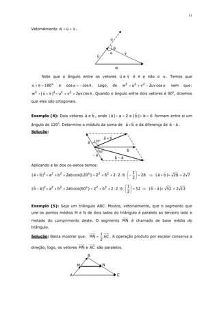 11
Vetorialmente vuw += .
Note que o ângulo entre os vetores veu é θ e não o α . Temos que
o
180=θ+α e θ−=α coscos . Logo, de α−+= cosuv2vuw 222
vem que:
θ++=+= cosuv2vu|vu|w 2222
. Quando o ângulo entre dois vetores é 900
, dizemos
que eles são ortogonais.
Exemplo (4): Dois vetores bea , onde 6b|b|e2a|a| ==== formam entre si um
ângulo de 120o
. Determine o módulo da soma de ba + e da diferença de ab − .
Solução:
Aplicando a lei dos co-senos temos:
28
2
1
62262)120cos(ab2ba|ba| 22o222
=





−⋅⋅⋅++=++=+ ⇒ 7228|ba| ==+
52
2
1
62262)60cos(ab2ba|ab| 22o222
=





⋅⋅⋅++=++=− ⇒ 13252|ab| ==−
Exemplo (5): Seja um triângulo ABC. Mostre, vetorialmente, que o segmento que
une os pontos médios M e N de dois lados do triângulo é paralelo ao terceiro lado e
metade do comprimento deste. O segmento MN é chamado de base média do
triângulo.
Solução: Basta mostrar que: AC
2
1
MN = . A operação produto por escalar conserva a
direção, logo, os vetores ACeMN são paralelos.
α
θ
u
v
w
u
ab −
ba +
b
a−
a 120o
60o
NM
B
CA
 