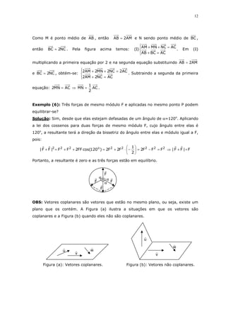 12
Como M é ponto médio de AB , então AM2AB = e N sendo ponto médio de BC ,
então NC2BC = . Pela figura acima temos:




=+
=++
ACBCAB
ACNCMNAM
)I( . Em (I)
multiplicando a primeira equação por 2 e na segunda equação substituindo AM2AB =
e NC2BC = , obtém-se:




=+
=++
ACNC2AM2
AC2NC2MN2AM2
. Subtraindo a segunda da primeira
equação: AC
2
1
MNACMN2 =⇒= .
Exemplo (6): Três forças de mesmo módulo F e aplicadas no mesmo ponto P podem
equilibrar-se?
Solução: Sim, desde que elas estejam defasadas de um ângulo de α=120o
. Aplicando
a lei dos cossenos para duas forças de mesmo módulo F, cujo ângulo entre elas é
120o
, a resultante terá a direção da bissetriz do ângulo entre elas e módulo igual a F,
pois:
F|FF|FFF2
2
1
F2F2)120cos(FF2FF|FF| 22222o222
=+⇒=−=





−⋅+=++=+
Portanto, a resultante é zero e as três forças estão em equilíbrio.
OBS: Vetores coplanares são vetores que estão no mesmo plano, ou seja, existe um
plano que os contém. A Figura (a) ilustra a situações em que os vetores são
coplanares e a Figura (b) quando eles não são coplanares.
Figura (a): Vetores coplanares. Figura (b): Vetores não coplanares.
u
v
w
u
v
w
αα
αF
F
F
F
 