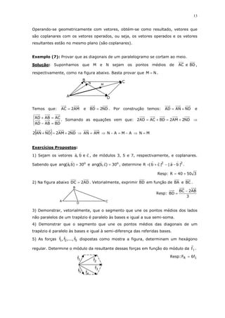 13
Operando-se geometricamente com vetores, obtém-se como resultado, vetores que
são coplanares com os vetores operados, ou seja, os vetores operados e os vetores
resultantes estão no mesmo plano (são coplanares).
Exemplo (7): Provar que as diagonais de um paralelogramo se cortam ao meio.
Solução: Suponhamos que M e N sejam os pontos médios de BDeAC ,
respectivamente, como na figura abaixo. Basta provar que NM = .
Temos que: AM2AC = e ND2BD = . Por construção temos: NDANAD += e




=−
=+
BDABAD
ACABAD
. Somando as equações vem que: ND2AM2BDACAD2 +=+= ⇒
( ) ND2AM2NDAN2 +=+ ⇒ AMAN = ⇒ AMAN −=− ⇒ MN =
Exercícios Propostos:
1) Sejam os vetores ceb,a , de módulos 3, 5 e 7, respectivamente, e coplanares.
Sabendo que o
30)b,a(ang = e o
30)c,b(ang = , determine 22
|ba||cb|R −−+= .
Resp: 35040R +=
2) Na figura abaixo AD2DC = . Vetorialmente, exprimir BD em função de BA e BC .
Resp:
3
AB2BC
BD
−
=
3) Demonstrar, vetorialmente, que o segmento que une os pontos médios dos lados
não paralelos de um trapézio é paralelo às bases e igual a sua semi-soma.
4) Demonstrar que o segmento que une os pontos médios das diagonais de um
trapézio é paralelo às bases e igual à semi-diferença das referidas bases.
5) As forças 521 f,...,f,f dispostas como mostra a figura, determinam um hexágono
regular. Determine o módulo da resultante dessas forças em função do módulo da 1f .
Resp: 1R f6F =
M
N
D
CB
A
C
B
A
D
5f
4f
3f
2f1f
 