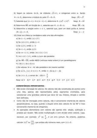 14
6) Sejam os vetores bea , de módulos 1e3 , e ortogonais entre si. Sendo
bam += , determine o módulo do vetor bmR += . Resp: 7|R| =
7) Sabendo que 2|vu|e4|vu| =−=+ , determine 22
|v||u|R += . Resp: 10R =
8) Determine BA em função de u , sabendo que uBuA +=− . Resp: u2BA =
9) Determine a relação entre u e v , sabendo que, para um dado ponto A, temos:
Av)uA( =++ . Resp: vu −=
10) Dizer se é falsa ou verdadeira cada uma das afirmações:
a) Se vu = , então |v||u| =
b) Se |v||u| = , então vu =
c) Se v//u , então vu =
d) Se vu = , então v//u
e) Se vuw += , então |v||u||w| +=
f) |v||u||w| += , então wev,u são paralelos
g) Se CDAB = , então ABCD (vértices nesta ordem) é um paralelogramo
h) |v|5|v5||v5| =−=
i) Os vetores v4ev3 − são paralelos e de mesmo sentido
j) Se v//u , 4|v|e2|u| == , então u2vouu2v −==
k) Se 3|v| = , o versor de
3
v
év10 −−
Resp: a) V b) F c) F d) V e) F f) V g) F h) V i) F j) V k) V
COMENTÁRIOS IMPORTANTES:
• Não existe interseção de vetores. Os vetores não são constituídos de pontos como
uma reta, apenas são representados pelos segmentos orientados, para
caracterizar uma grandeza vetorial que deve ter seu módulo, direção e sentido
bem definidos.
• Como não há interseção entre vetores, não é conveniente chamá-los de vetores
perpendiculares, ou seja, quando o ângulo entre dois vetores for de 90o
é mais
conveniente chamá-los de ortogonais.
• As operações elementares com vetores são apenas três: adição, subtração e
produto por escalar. Não existe multiplicação e nem divisão entre vetores. Logo,
escrever, por exemplo: 2
u ou
u
v
, é um erro comum. No entanto, podemos
calcular 2
|u| ou
|u|
|v|
, que ambos são números reais, com 0|u| ≠ .
 