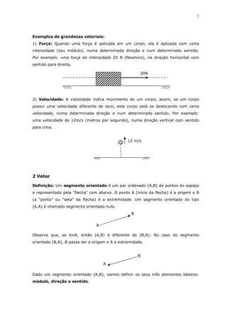 2
Exemplos de grandezas vetoriais:
1) Força: Quando uma força é aplicada em um corpo, ela é aplicada com certa
intensidade (seu módulo), numa determinada direção e num determinado sentido.
Por exemplo: uma força de intensidade 20 N (Newtons), na direção horizontal com
sentido para direita.
2) Velocidade: A velocidade indica movimento de um corpo, assim, se um corpo
possui uma velocidade diferente de zero, este corpo está se deslocando com certa
velocidade, numa determinada direção e num determinado sentido. Por exemplo:
uma velocidade de 12m/s (metros por segundo), numa direção vertical com sentido
para cima.
2 Vetor
Definição: Um segmento orientado é um par ordenado (A,B) de pontos do espaço
e representado pela "flecha" com abaixo. O ponto A (início da flecha) é a origem e B
(a "ponta" ou "seta" da flecha) é a extremidade. Um segmento orientado do tipo
(A,A) é chamado segmento orientado nulo.
Observe que, se A≠B, então (A,B) é diferente de (B,A). No caso do segmento
orientado (B,A), B passa ser a origem e A a extremidade.
Dado um segmento orientado (A,B), vamos definir os seus três elementos básicos:
módulo, direção e sentido.
20N
12 m/s
B
A
B
A
 