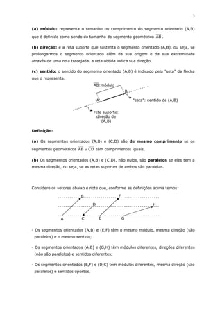 3
(a) módulo: representa o tamanho ou comprimento do segmento orientado (A,B)
que é definido como sendo do tamanho do segmento geométrico AB .
(b) direção: é a reta suporte que sustenta o segmento orientado (A,B), ou seja, se
prolongarmos o segmento orientado além da sua origem e da sua extremidade
através de uma reta tracejada, a reta obtida indica sua direção.
(c) sentido: o sentido do segmento orientado (A,B) é indicado pela "seta" da flecha
que o representa.
Definição:
(a) Os segmentos orientados (A,B) e (C,D) são de mesmo comprimento se os
segmentos geométricos AB e CD têm comprimentos iguais.
(b) Os segmentos orientados (A,B) e (C,D), não nulos, são paralelos se eles tem a
mesma direção, ou seja, se as retas suportes de ambos são paralelas.
Considere os vetores abaixo e note que, conforme as definições acima temos:
- Os segmentos orientados (A,B) e (E,F) têm o mesmo módulo, mesma direção (são
paralelos) e o mesmo sentido;
- Os segmentos orientados (A,B) e (G,H) têm módulos diferentes, direções diferentes
(não são paralelos) e sentidos diferentes;
- Os segmentos orientados (E,F) e (D,C) tem módulos diferentes, mesma direção (são
paralelos) e sentidos opostos.
"seta": sentido de (A,B)
reta suporte:
direção de
(A,B)
módulo:AB
B
A
A
B
C
D
E
F
G
H
 