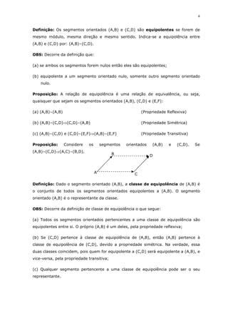 4
Definição: Os segmentos orientados (A,B) e (C,D) são equipolentes se forem de
mesmo módulo, mesma direção e mesmo sentido. Indica-se a equipolência entre
(A,B) e (C,D) por: (A,B)~(C,D).
OBS: Decorre da definição que:
(a) se ambos os segmentos forem nulos então eles são equipolentes;
(b) equipolente a um segmento orientado nulo, somente outro segmento orientado
nulo.
Proposição: A relação de equipolência é uma relação de equivalência, ou seja,
quaisquer que sejam os segmentos orientados (A,B), (C,D) e (E,F):
(a) (A,B)~(A,B) (Propriedade Reflexiva)
(b) (A,B)~(C,D)⇒(C,D)~(A,B) (Propriedade Simétrica)
(c) (A,B)~(C,D) e (C,D)~(E,F)⇒(A,B)~(E,F) (Propriedade Transitiva)
Proposição: Considere os segmentos orientados (A,B) e (C,D). Se
(A,B)~(C,D)⇒(A,C)~(B,D).
Definição: Dado o segmento orientado (A,B), a classe de equipolência de (A,B) é
o conjunto de todos os segmentos orientados equipolentes a (A,B). O segmento
orientado (A,B) é o representante da classe.
OBS: Decorre da definição de classe de equipolência o que segue:
(a) Todos os segmentos orientados pertencentes a uma classe de equipolência são
equipolentes entre si. O próprio (A,B) é um deles, pela propriedade reflexiva;
(b) Se (C,D) pertence à classe de equipolência de (A,B), então (A,B) pertence à
classe de equipolência de (C,D), devido a propriedade simétrica. Na verdade, essa
duas classes coincidem, pois quem for equipolente a (C,D) será equipolente a (A,B), e
vice-versa, pela propriedade transitiva;
(c) Qualquer segmento pertencente a uma classe de equipolência pode ser o seu
representante.
A
B D
C
 