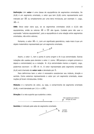 5
Definição: Um vetor é uma classe de equipolência de segmentos orientados. Se
(A,B) é um segmento orientado, o vetor que tem (A,B) como representante será
indicado por AB ou simplesmente por uma letra minúscula, por exemplo v . Logo,
vAB = .
OBS: Deve estar claro que, se os segmentos orientados (A,B) e (C,D) são
equipolentes, então os vetores AB e CD são iguais. Cuidado para não usar a
expressão "vetores equipolentes", pois a equipolência é uma relação entre segmentos
orientados, não entre vetores;
Portanto, o vetor vAB = , com um significado geométrico, nada mais é que um
objeto matemático representado por um segmento orientado.
Assim, o vetor v , tem o ponto A como origem e B é sua extremidade. Outras
notações são usadas para denotar o vetor v , como: AB (sempre a origem primeiro e
depois a extremidade) ou a notação: AB − (a extremidade menos a origem). Logo,
podermos escrever: ABABv −== . O vetor representado pelo segmento orientado
(A,A) será chamado de vetor nulo e denotado por 0 .
Para definirmos bem o vetor é necessário caracterizar seu módulo, direção e
sentido. Como estamos representando o vetor por um segmento orientado, essas
noções já foram introduzidas. Então:
Módulo: é o tamanho do vetor, ou seja, o comprimento do segmento orientado
(A,B), e será denotado por |AB|v|v| == .
Direção: é a reta suporte que sustenta o vetor.
Sentido: é indicado pela seta do segmento orientado.
reta suporte que indica a
direção do vetor
v
v
sentido
do vetor
a
B
A
 