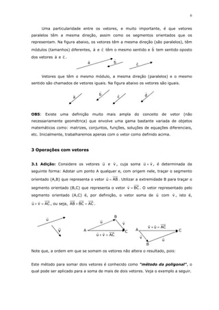 6
Uma particularidade entre os vetores, e muito importante, é que vetores
paralelos têm a mesma direção, assim como os segmentos orientados que os
representam. Na figura abaixo, os vetores têm a mesma direção (são paralelos), têm
módulos (tamanhos) diferentes, a e c têm o mesmo sentido e b tem sentido oposto
dos vetores a e c .
Vetores que têm o mesmo módulo, a mesma direção (paralelos) e o mesmo
sentido são chamados de vetores iguais. Na figura abaixo os vetores são iguais.
OBS: Existe uma definição muito mais ampla do conceito de vetor (não
necessariamente geométrica) que envolve uma gama bastante variada de objetos
matemáticos como: matrizes, conjuntos, funções, soluções de equações diferenciais,
etc. Inicialmente, trabalharemos apenas com o vetor como definido acima.
3 Operações com vetores
3.1 Adição: Considere os vetores u e v , cuja soma vu + , é determinada da
seguinte forma: Adotar um ponto A qualquer e, com origem nele, traçar o segmento
orientado (A,B) que representa o vetor ABu = . Utilizar a extremidade B para traçar o
segmento orientado (B,C) que representa o vetor BCv = . O vetor representado pelo
segmento orientado (A,C) é, por definição, o vetor soma de u com v , isto é,
ACvu =+ , ou seja, ACBCAB =+ .
Note que, a ordem em que se somam os vetores não altera o resultado, pois:
Este método para somar dois vetores é conhecido como "método da poligonal", o
qual pode ser aplicado para a soma de mais de dois vetores. Veja o exemplo a seguir.
c
ba
dc
b
a
u
v
ACvu =+
vu
C
B
A
ACuv =+
A
v
u
C
B
 