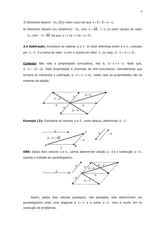 8
3) Elemento Neutro: 0,u ∃∀ (o vetor nulo) tal que uu00u =+=+ .
4) Elemento Oposto (ou simétrico): u∀ , com ABu = , u−∃ (o vetor oposto do vetor
u ), com BAu =− tal que 0u)u()u(u =+−=−+ .
3.2 Subtração: Considere os vetores veu . O vetor diferença entre veu , indicado
por vu − , é a soma do vetor u com o oposto do vetor v , ou seja, )v(uvu −+=− .
Cuidado! Não vale a propriedade comutativa, isto é, uvvu −≠− . Note que,
)uv(vu −−=− . Esta propriedade é chamada de anti-comutativa. Considerando que
sempre se interpreta a subtração )v(uvu −+=− , neste caso as propriedades são as
mesmas da adição.
Exemplo (2): Considere os vetores veu , como abaixo, determinar vu − .
OBS: Dados dois vetores veu , vamos determinar adição vu + e a subtração vu − ,
usando o método do paralelogramo.
Assim, dados dois vetores quaisquer, não paralelos, eles determinam um
paralelogramo onde uma diagonal é vu + e a outra vu − . Isso é muito útil na
resolução de problemas.
uv −
u−
vu +
vu −
u
v−
v
u
ACvu =−
C
BA
v−
u
v v−
u
v vu −
vu −
u
v−
v vu +
 