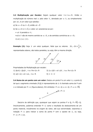 9
3.3 Multiplicação por Escalar: Sejam qualquer vetor ℜ∈α∀ev . Então a
multiplicação do número real α pelo vetor v , denotado por v⋅α , ou simplesmente
por vα , é um vetor que satisfaz:
a) Se 0ventão,0vou0 =α==α
b) Se vvetoro,0ve0 α≠≠α caracteriza-se por:
• vα é paralelo a v ;
• vevα são de mesmo sentido se 0>α , e de sentidos contrários se 0<α ;
• |v||||v| ⋅α=α .
Exemplo (3): Seja v um vetor qualquer. Note que os vetores v
2
1
ev2,v2 − ,
representados abaixo, são todos paralelos, ou seja, têm a mesma direção.
Propriedades da Multiplicação por escalar:
1) ℜ∈β∀ℜ∈α∀βα=αβ e,v)()v( 3) ℜ∈β∀ℜ∈α∀β±α=β±α e,vvv)(
2) ℜ∈α∀α±α=±α ,uv)uv( 4) vv1 =⋅
3.4 Soma de um ponto com um vetor: Dados um ponto P e um vetor u , o ponto Q
tal que o segmento orientado (P,Q) é representante de u é chamado soma de P com
u e indicado por uP + (figura abaixo). Em símbolos: PQuPQuQuP =⇔−=⇔=+
Decorre da definição que, quaisquer que sejam os pontos P e Q, QPQP =+ .
Intuitivamente, podemos entender uP + como o resultado do deslocamento de um
ponto material, inicialmente na origem do vetor, até sua extremidade. Usaremos a
notação uP − para indicar a soma do ponto P com o oposto de u , ou seja,
)u(PuP −+=− .
u
P
uPQ +=
v2
1
v2−v2
v
 