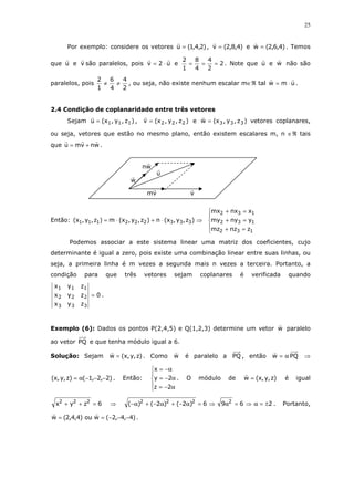 25
Por exemplo: considere os vetores )2,4,1(u = , )4,8,2(v = e )4,6,2(w = . Temos
que u e v são paralelos, pois u2v ⋅= e 2
2
4
4
8
1
2
=== . Note que u e w não são
paralelos, pois
2
4
4
6
1
2
≠≠ , ou seja, não existe nenhum escalar m∈ℜ tal umw ⋅= .
2.4 Condição de coplanaridade entre três vetores
Sejam )z,y,x(u 111= , )z,y,x(v 222= e )z,y,x(w 333= vetores coplanares,
ou seja, vetores que estão no mesmo plano, então existem escalares m, n ∈ℜ tais
que wnvmu += .
Então: ⇒⋅+⋅= )z,y,x(n)z,y,x(m)z,y,x( 333222111





=+
=+
=+
132
132
132
znzmz
ynymy
xnxmx
Podemos associar a este sistema linear uma matriz dos coeficientes, cujo
determinante é igual a zero, pois existe uma combinação linear entre suas linhas, ou
seja, a primeira linha é m vezes a segunda mais n vezes a terceira. Portanto, a
condição para que três vetores sejam coplanares é verificada quando
0
zyx
zyx
zyx
333
222
111
= .
Exemplo (6): Dados os pontos P(2,4,5) e Q(1,2,3) determine um vetor w paralelo
ao vetor PQ e que tenha módulo igual a 6.
Solução: Sejam )z,y,x(w = . Como w é paralelo a PQ , então PQw α= ⇒
)2,2,1()z,y,x( −−−α= . Então:





α−=
α−=
α−=
2z
2y
x
. O módulo de )z,y,x(w = é igual
6zyx 222
=++ ⇒ 2696)2()2()( 2222
±=α⇒=α⇒=α−+α−+α− . Portanto,
)4,4,2(wou)4,4,2(w −−−== .
vm v
w
wn
u
 