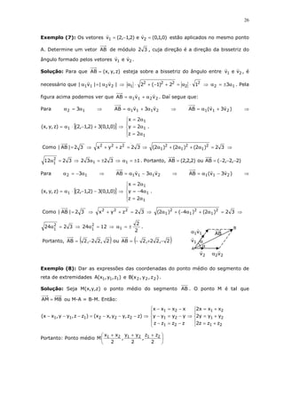 26
Exemplo (7): Os vetores )0,1,0(ve)2,1,2(v 21 =−= estão aplicados no mesmo ponto
A. Determine um vetor AB de módulo 32 , cuja direção é a direção da bissetriz do
ângulo formado pelos vetores 21 vev .
Solução: Para que )z,y,x(AB = esteja sobre a bissetriz do ângulo entre 21 vev , é
necessário que |v||v| 2211 α=α ⇒ 2
2
222
1 12)1(2 ⋅α=+−+⋅α ⇒ 12 3α±=α . Pela
figura acima podemos ver que 2211 vvAB α+α= . Daí segue que:
Para 12 3α=α ⇒ 2111 v3vAB α+α= ⇒ )v3v(AB 211 +α= ⇒
[ ])0,1,0(3)2,1,2()z,y,x( 1 +−⋅α= ⇒





α=
α=
α=
1
1
1
2z
2y
2x
.
Como 32)2()2()2(32zyx32|AB| 2
1
2
1
2
1
222
=α+α+α⇒=++⇒= ⇒
132323212 11
2
1 ±=α⇒±=α⇒=α . Portanto, )2,2,2(ABou)2,2,2(AB −−−==
Para 12 3α−=α ⇒ 2111 v3vAB α−α= ⇒ )v3v(AB 211 −α= ⇒
[ ])0,1,0(3)2,1,2()z,y,x( 1 −−⋅α= ⇒





α=
α−=
α=
1
1
1
2z
4y
2x
.
Como 32)2()4()2(32zyx32|AB| 2
1
2
1
2
1
222
=α+α−+α⇒=++⇒= ⇒
2
2
12243224 1
2
1
2
1
±=α⇒=α⇒=α .
Portanto, ( ) ( )2,22,2ABou2,22,2AB −+−=−=
Exemplo (8): Dar as expressões das coordenadas do ponto médio do segmento de
reta de extremidades )z,y,x(A 111 e )z,y,x(B 222 .
Solução: Seja M(x,y,z) o ponto médio do segmento AB . O ponto M é tal que
MBAM = ou M-A = B-M. Então:










+=
+=
+=
⇒
−=−
−=−
−=−
⇒−−−=−−−
21
21
21
21
21
21
222111
zzz2
yyy2
xxx2
zzzz
yyyy
xxxx
)zz,yy,xx()zz,yy,xx(
Portanto: Ponto médio 




 +++
2
zz
,
2
yy
,
2
xx
M 212121
B
A
AB
1v
2v
11vα
22vα
α
α
 