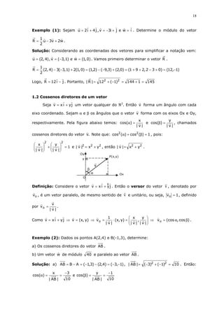 18
Exemplo (1): Sejam iweji3v,j4i2u =+−=+= . Determine o módulo do vetor
w2v3u
2
1
R +−= .
Solução: Considerando as coordenadas dos vetores para simplificar a notação vem:
)0,1(we)1,3(v,)4,2(u =−== . Vamos primeiro determinar o vetor R .
)1,12()032,291()0,2()3,9()2,1()0,1(2)1,3(3)4,2(
2
1
R −=+−++=+−−=+−−=
Logo, ji12R −= . Portanto, 1451144)1(12|R| 22
=+=−+=
1.2 Cossenos diretores de um vetor
Seja jyixv += um vetor qualquer do ℜ2
. Então v forma um ângulo com cada
eixo coordenado. Sejam α e β os ângulos que o vetor v forma com os eixos Ox e Oy,
respectivamente. Pela figura abaixo temos:
|v|
x
)cos( =α e
|v|
y
)cos( =β , chamados
cossenos diretores do vetor .v Note que: 1)(cos)(cos 22
=β+α , pois:
1
|v|
y
|v|
x
22
=





+





e 222
yx|v| += , então 22
yx|v| += .
Definição: Considere o vetor jyixv += . Então o versor do vetor v , denotado por
ov , é um vetor paralelo, de mesmo sentido de v e unitário, ou seja, 1vo = , definido
por
|v|
v
vo = .
Como jyixv += ⇒ )y,x(v = ⇒ 





=⋅=
|v|
y
,
|v|
x
)y,x(
|v|
1
vo ⇒ )cos,(cosvo βα= .
Exemplo (2): Dados os pontos A(2,4) e B(-1,3), determine:
a) Os cossenos diretores do vetor AB .
b) Um vetor w de módulo 40 e paralelo ao vetor AB .
Solução: a) )1,3()4,2()3,1(ABAB −−=−−=−= , 10)1()3(|AB| 22
=−+−= . Então:
10
1
|AB|
y
)cos(e
10
3
|AB|
x
)cos(
−
==β
−
==α
α
β
O
v
y
x
P(x,y)
Oy
Ox
 