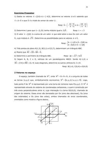 20
Exercícios Propostos:
1) Dados os vetores )3,4(ue)4,2(v −== , determine os vetores bea sabendo que
bav += e que b é o triplo do versor do vetor u .
Resp: 





=





−=
5
11
,
5
22
ae
5
9
,
5
12
b
2) Determine t para que )t2,t(u = tenha módulo igual a 53 . Resp: t = ± 3
3) O vetor )8,2(v = é a soma de um vetor a que está sobre o eixo Ox com um vetor
b , cujo módulo é 73 . Determine as possibilidades para os vetores a e b .
Resp:




−==
=−=
)8,3(be)0,5(a
ou)8,3(be)0,1(a
4) Três pontos do plano A(1,3), B(5,1) e C(2,7), determinam um triângulo ABC.
a) Mostre que 0BACBAC =++ .
b) Determine o perímetro do triângulo ABC. Resp: 5517p2 +=
5) Sejam A, B, C e D, vértices de um paralelogramo ABCD. Sendo A(-1,0) e
)4,3(BDe)4,7(AC −== suas diagonais, determine os outros vértices B, C e D.
Resp: B(1,4), C(6,4) e D(4,0)
2 Vetores no espaço
O espaço, também chamado de 3
ℜ , onde ℜ×ℜ×ℜ=ℜ3
, é o conjunto de todas
as ternas (x,y,z) que, simbolicamente escrevemos { }ℜ∈=ℜ z,y,x/)z,y,x(3
. Logo,
todo ponto P do 3
ℜ é representado por uma terna de números reais P(x,y,z). O 3
ℜ é
representado através do sistema de coordenadas cartesianas, o qual é constituído por
três eixos perpendiculares entre si, cuja interseção é a terna O(0,0,0), chamada de
origem do sistema. Esses eixos são denotados por Ox (eixo das abscissas), Oy (eixo
das ordenadas) e Oz (eixo das cotas), ambos chamados de eixos coordenados,
orientados como mostra a figura abaixo.
(–)
(–)
(–)
(+)
(+)
(+)
Oy
Oz
Ox
 