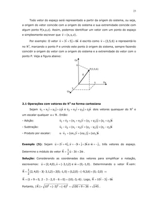 23
Todo vetor do espaço será representado a partir da origem do sistema, ou seja,
a origem do vetor coincide com a origem do sistema e sua extremidade coincide com
algum ponto P(x,y,z). Assim, podemos identificar um vetor com um ponto do espaço
e simplesmente escrever que )z,y,x(v = .
Por exemplo: O vetor k6j5i3v ++= é escrito como )6,5,3(v = e representá-lo
no ℜ3
, marcando o ponto P e unindo este ponto à origem do sistema, sempre fazendo
coincidir a origem do vetor com a origem do sistema e a extremidade do vetor com o
ponto P. Veja a figura abaixo:
2.1 Operações com vetores do ℜℜℜℜ3
na forma cartesiana
Sejam kzjyixvekzjyixv 22221111 ++=++= dois vetores quaisquer do ℜ3
e
um escalar qualquer ℜ∈α . Então:
- Adição: k)zz(j)yy(i)xx(vv 21212121 +++++=+
- Subtração: k)zz(j)yy(i)xx(vv 21212121 −+−+−=−
- Produto por escalar: k)z(j)y(i)x(v 1111 α+α+α=⋅α
Exemplo (5): Sejam jwek2ji3v,j4i2u −=++−=+= , três vetores do espaço.
Determine o módulo do vetor w2v3u
2
1
R +−= .
Solução: Considerando as coordenadas dos vetores para simplificar a notação,
escrevemos: )0,1,0(we)2,1,3(v,)0,4,2(u −=−== . Determinando o vetor R vem:
)0,2,0()6,3,9()0,2,1()0,1,0(2)2,1,3(3)0,4,2(
2
1
R −+−−=−+−−= ⇒
)6,3,10()060,232,091(R −−=+−−−++= . Logo, k6j3i10R −−=
Portanto, 145369100)6()3(10|R| 222
=++=−+−+= .
Oz
3
Ox
v
6
5
P(3,5,6)
Oy
 