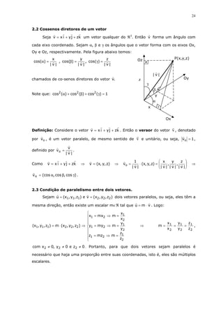 24
2.2 Cossenos diretores de um vetor
Seja kzjyixv ++= um vetor qualquer do ℜ3
. Então v forma um ângulo com
cada eixo coordenado. Sejam α, β e γ os ângulos que o vetor forma com os eixos Ox,
Oy e Oz, respectivamente. Pela figura abaixo temos:
|v|
x
)cos( =α ,
|v|
y
)cos( =β ,
|v|
z
)cos( =γ
chamados de co-senos diretores do vetor .v
Note que: 1)(cos)(cos)(cos 222
=γ+β+α
Definição: Considere o vetor kzjyixv ++= . Então o versor do vetor v , denotado
por ov , é um vetor paralelo, de mesmo sentido de v e unitário, ou seja, 1vo = ,
definido por
|v|
v
vo = .
Como kzjyixv ++= ⇒ )z,y,x(v = ⇒ 





=⋅=
|v|
z
,
|v|
y
,
|v|
x
)z,y,x(
|v|
1
vo ⇒
)cos,cos,(cosvo γβα= .
2.3 Condição de paralelismo entre dois vetores.
Sejam )z,y,x(ve)z,y,x(u 222111 == dois vetores paralelos, ou seja, eles têm a
mesma direção, então existe um escalar m∈ℜ tal que vmu ⋅= . Logo:









=⇒=
=⇒=
=⇒=
⇒⋅=
2
1
21
2
1
21
2
1
21
222111
z
z
mmzz
y
y
mmyy
x
x
mmxx
)z,y,x(m)z,y,x( ⇒
2
1
2
1
2
1
z
z
y
y
x
x
m === ,
0ze0y,0xcom 222 ≠≠≠ . Portanto, para que dois vetores sejam paralelos é
necessário que haja uma proporção entre suas coordenadas, isto é, eles são múltiplos
escalares.
y
γ
β
Ox
x
α
|v|
z
P(x,y,z)Oz
Oy
 