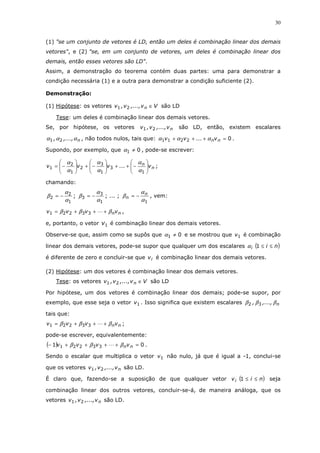 30
(1) "se um conjunto de vetores é LD, então um deles é combinação linear dos demais
vetores", e (2) "se, em um conjunto de vetores, um deles é combinação linear dos
demais, então esses vetores são LD".
Assim, a demonstração do teorema contém duas partes: uma para demonstrar a
condição necessária (1) e a outra para demonstrar a condição suficiente (2).
Demonstração:
(1) Hipótese: os vetores Vv,...,v,v n ∈21 são LD
Tese: um deles é combinação linear dos demais vetores.
Se, por hipótese, os vetores nv,...,v,v 21 são LD, então, existem escalares
n,...,, ααα 21 , não todos nulos, tais que: 02211 =+++ nnv...vv ααα .
Supondo, por exemplo, que 01 ≠α , pode-se escrever:
n
n
v...vvv 





−++





−+





−=
1
3
1
3
2
1
2
1
α
α
α
α
α
α
;
chamando:
1
2
2
α
α
β −= ;
1
3
3
α
α
β −= ; ... ;
1α
α
β n
n −= , vem:
nnvvvv βββ +++= 33221 ,
e, portanto, o vetor 1v é combinação linear dos demais vetores.
Observe-se que, assim como se supôs que 01 ≠α e se mostrou que 1v é combinação
linear dos demais vetores, pode-se supor que qualquer um dos escalares ( )nii ≤≤1α
é diferente de zero e concluir-se que iv é combinação linear dos demais vetores.
(2) Hipótese: um dos vetores é combinação linear dos demais vetores.
Tese: os vetores Vv,...,v,v n ∈21 são LD
Por hipótese, um dos vetores é combinação linear dos demais; pode-se supor, por
exemplo, que esse seja o vetor 1v . Isso significa que existem escalares n,...,, βββ 32
tais que:
nnvvvv βββ +++= 33221 ;
pode-se escrever, equivalentemente:
( ) 01 33221 =++++− nnvvvv βββ .
Sendo o escalar que multiplica o vetor 1v não nulo, já que é igual a -1, conclui-se
que os vetores nv,...,v,v 21 são LD.
É claro que, fazendo-se a suposição de que qualquer vetor ( )nivi ≤≤1 seja
combinação linear dos outros vetores, concluir-se-á, de maneira análoga, que os
vetores nv,...,v,v 21 são LD.
 