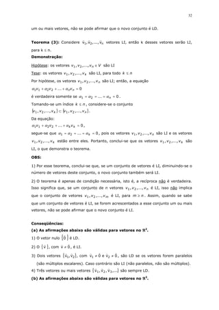 32
um ou mais vetores, não se pode afirmar que o novo conjunto é LD.
Teorema (3): Considere n21 v,...,v,v vetores LI, então k desses vetores serão LI,
para k ≤ n.
Demonstração:
Hipótese: os vetores Vv,...,v,v n ∈21 são LI
Tese: os vetores kv,...,v,v 21 são LI, para todo nk ≤
Por hipótese, os vetores nv,...,v,v 21 são LI; então, a equação
02211 =+++ nnv...vv ααα
é verdadeira somente se 021 ==== n... ααα .
Tomando-se um índice nk ≤ , considere-se o conjunto
{ } { }nk v,...,v,vv,...,v,v 2121 ⊂ .
Da equação:
02211 =+++ kkv...vv ααα ,
segue-se que 021 ==== k... ααα , pois os vetores nv,...,v,v 21 são LI e os vetores
kv,...,v,v 21 estão entre eles. Portanto, conclui-se que os vetores kv,...,v,v 21 são
LI, o que demonstra o teorema.
OBS:
1) Por esse teorema, conclui-se que, se um conjunto de vetores é LI, diminuindo-se o
número de vetores deste conjunto, o novo conjunto também será LI.
2) O teorema é apenas de condição necessária, isto é, a recíproca não é verdadeira.
Isso significa que, se um conjunto de n vetores nv,...,v,v 21 é LI, isso não implica
que o conjunto de vetores mv,...,v,v 21 é LI, para nm ≥ . Assim, quando se sabe
que um conjunto de vetores é LI, se forem acrescentados a esse conjunto um ou mais
vetores, não se pode afirmar que o novo conjunto é LI.
Conseqüências:
(a) As afirmações abaixo são válidas para vetores no ℜℜℜℜ2
.
1) O vetor nulo { }0 é LD.
2) O { }v , com 0v ≠ , é LI.
3) Dois vetores { }21 v,v , com 0ve0v 21 ≠≠ , são LD se os vetores forem paralelos
(são múltiplos escalares). Caso contrário são LI (não paralelos, não são múltiplos).
4) Três vetores ou mais vetores { },...v,v,v 321 são sempre LD.
(b) As afirmações abaixo são válidas para vetores no ℜℜℜℜ3
.
 