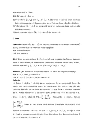33
1) O vetor nulo { }0 é LD.
2) O { }v , com 0v ≠ , é LI.
3) Dois vetores { }21 v,v , com 0ve0v 21 ≠≠ , são LD se os vetores forem paralelos
(são múltipos escalares). Caso contrário são LI (não paralelos, não são múltiplos).
4) Três vetores { }321 v,v,v são sempre LD se forem coplanares. Caso contrário são
LI (não coplanares).
5) Quatro ou mais vetores { },...v,v,v,v 4321 são sempre LD.
3 Base
Definição: Seja { }n21 v,...,v,vB = um conjunto de vetores de um espaço qualquer (ℜ2
ou ℜ3
). Dizemos que B é uma base desse espaço se:
a) B é um conjunto LI.
b) B gera o espaço.
OBS: Dizer que um conjunto { }n21 v,...,v,vB = gera o espaço significa que qualquer
vetor u , desse espaço, se escreve como combinação linear dos vetores de B, ou seja,
existem escalares ℜ∈n21 a,...,a,a tais que nn2211 va...vavau +++= .
Exemplo (4): Mostre que os conjuntos abaixo são bases dos respectivos espaços.
a) B = {(1,2), (-3,4)} é base do ℜ2
.
b) B = {(1,1,1), (1,1,0), (1,0,0)} é base do ℜ3
.
Solução:
a) Sejam )4,3(ve)2,1(v 21 −== . Vamos mostrar que B é um conjunto LI. Como não
existe uma proporcionalidade entre as coordenadas dos vetores eles não são
múltiplos, logo não são paralelos. Portanto são LI. Seja )y,x(u = um vetor qualquer
do ℜ2
. Vamos mostrar que u se escreve como combinação linear dos vetores de B.
Então



+=
−=
⇒−+==
b4a2y
b3ax
)4,3(b)2,1(a)y,x(u . Resolvendo o sistema temos:
ℜ∈∀






+−
=
+
=
yex,
10
yx2
b
10
y3x4
a
. Isso mostra que o sistema é possível e determinado. Logo
existem os escalares ℜ∈bea tais que )4,3(b)2,1(a)y,x(u −+== , ou seja, o vetor
)y,x(u = se escreve como combinação linear dos vetores 21 vev , mostrando que B
gera o ℜ2
. Portanto, B é base do ℜ2
.
 