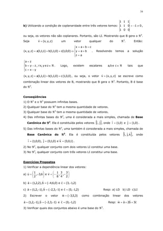 34
b) Utilizando a condição de coplanaridade entre três vetores temos: 01
001
011
111
≠−= ,
ou seja, os vetores não são coplanares. Portanto, são LI. Mostrando que B gera o ℜ3
.
Seja )z,y,x(v = um vetor qualquer do ℜ3
. Então:





=
+=
++=
⇒++=
az
bay
cbax
)0,0,1(c)0,1,1(b)1,1,1(a)z,y,x( . Resolvendo temos a solução
ℜ∈∀





−=
−=
=
zey,x,
yxc
zyb
za
. Logo, existem escalares ℜ∈ceb,a tais que
)0,0,1(c)0,1,1(b)1,1,1(a)z,y,x( ++= , ou seja, o vetor )z,y,x(v = se escreve como
combinação linear dos vetores de B, mostrando que B gera o ℜ3
. Portanto, B é base
do ℜ3
.
Conseqüências
1) O ℜ2
e o ℜ3
possuem infinitas bases.
2) Qualquer base do ℜ2
tem a mesma quantidade de vetores.
3) Qualquer base do ℜ3
tem a mesma quantidade de vetores.
4) Das infinitas bases do ℜ2
, uma é considerada a mais simples, chamada de Base
Canônica do ℜℜℜℜ2
. Ela é constituída pelos vetores { }j,i , onde )0,1(i = e )0,1(j = .
5) Das infinitas bases do ℜ3
, uma também é considerada a mais simples, chamada de
Base Canônica do ℜℜℜℜ3
. Ela é constituída pelos vetores { }k,j,i , onde
)1,0,0(ke)0,1,0(j),0,0,1(i === .
2) No ℜ2
, qualquer conjunto com dois vetores LI constitui uma base.
3) No ℜ3
, qualquer conjunto com três vetores LI constitui uma base.
Exercícios Propostos
1) Verificar a dependência linear dos vetores:
a) 





−−=





−=
2
3
,
4
3
,
8
1
ve6,3,
2
1
u
b) )2,1,3(ce)0,6,4(b),2,2,1(a −=−==
c) )2,1,0(ce)1,3,2(b),1,2,1(a −=−−=−= Resp: a) LD b) LD c)LI
2) Escrever o vetor )3,5,3(w −= como combinação linear dos vetores
)1,3,2(b),1,2,1(a −−=−= e )2,1,0(c −= Resp: c3b2aw ++=
3) Verificar quais dos conjuntos abaixo é uma base do ℜ3
.
 