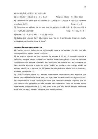 35
a) )2,2,3(ce)1,3,2(b),2,0,1(a −=−==
b) )2,6,1(we)1,3,2(v),0,0,1(u −−−=== Resp: a) é base b) não é base
4) Determine m para que os vetores )4,3,1(we)0,m,3(v),2,m,2(u −=== formem
uma base do ℜ3
. Resp: m ≠ -3
5) Determine os valores de m para que os vetores )8,m,2(u = , )3,1,4m(v −+= e
)31,m4,7(w = sejam LD. Resp: m=-3 ou m=2
6) Prove: " }vu,vu{ −+ são LI ⇔ }v,u{ são LI".
7) Dados dois vetores }v,u{ LI, mostre que: "se w é combinação linear de }v,u{ ,
então essa combinação linear é única".
COMENTÁRIOS IMPORTANTES
1) Cuidado com as definições de combinação linear e de vetores LI e LD. Elas são
muito parecidas e pode causar confusão.
2) Na prática, discutir se um conjunto de vetores é LI ou LD, quando usamos a
definição, sempre vamos resolver um sistema linear homogêneo. Como os sistemas
homogêneos são sempre possíveis, esta discussão se resume em: se o sistema for
SPD (admite somente a solução trivial, todos os escalares são nulos), então os
vetores são LI; se o sistema for SPI (além da solução trivial admite outras infinitas),
então os vetores são LD.
2) Como o próprio nome diz: vetores linearmente dependentes (LD) significa que
existe uma dependência entre eles, ou seja, eles se relacionam de alguma forma.
Esta dependência é uma combinação linear que, geometricamente, significa que ou
dois vetores são paralelos ou três vetores são coplanares. Caso os vetores sejam
linearmente independentes (LI), isso quer dizer que não existe relação nenhuma
entre eles, ou seja, não são paralelos, não são coplanares.
 