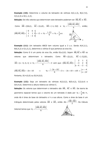 46
Exemplo (10): Determine o volume do tetraedro de vértices A(2,1,3), B(2,7,4),
C(3,2,3) e D(1,-2,3).
Solução: Os três vetores que determinam este tetraedro poderiam ser ADeAC,AB .
Como )1,6,0(AB = , )0,1,1(AC = , )0,3,1(AD −−= e
6
]AD,AC,AB[
VT = , então;
2
031
011
160
]AD,AC,AB[ −=
−−
= ⇒ .v.u
3
1
V
6
|2|
V TT =⇒
−
=
Exemplo (11): Um tetraedro ABCD tem volume igual a 3 u.v. Sendo A(4,3,1),
B(6,4,2) e C(1,5,1), determine o vértice D que pertence ao eixo Ox.
Solução: Como D é um ponto do eixo Ox, então D(x,0,0). Sejam ADeAC,AB os
vetores que determinam o tetraedro. Como )1,1,2(AB = , )0,2,3(AC −= ,
)1,3,4x(AD −−−= e 3
6
]AD,AC,AB[
VT == vem que:
134x
023
112
]AD,AC,AB[
−−−
−=
10x2]AD,AC,AB[ +−= ⇒ 3
6
10x2
VT =
+−
= ⇒



=
−=
⇒±=+−
14x
4x
1810x2 .
Portanto, D(-4,0,0) ou D(14,0,0).
Exemplo (12): Seja um tetraedro de vértices A(2,0,2), B(0,4,2), C(2,6,4) e
D(4,4,0). Determine a altura relativa ao vértice C.
Solução: Os vetores que determinam o tetraedro são AB , AC e AD . Da teoria de
geometria espacial temos que o volume de um tetraedo é dado por hAb
3
1
VT ⋅= ,
onde Ab é área da base do tetraedro e h a sua altura. Como a área da base é um
triângulo determinado pelos vetores AB e AD , então
2
|ADAB|
Ab
×
= . Do Cálculo
Vetorial temos que
6
]AD,AC,AB[
VT = .
D
C
B
A
AC
AB
AD
C
D
B
h
A
Ab
 