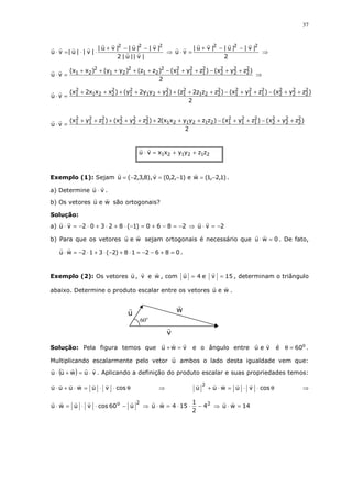 37
|v||u|2
|v||u||vu|
|v||u|vu
222
−−+
⋅⋅=⋅ ⇒
2
|v||u||vu|
vu
222
−−+
=⋅ ⇒
2
)zyx()zyx()zz()yy()xx(
vu
2
2
2
2
2
2
2
1
2
1
2
1
2
21
2
21
2
21 ++−++−+++++
=⋅ ⇒
2
)zyx()zyx()zzz2z()yyy2y()xxx2x(
vu
2
2
2
2
2
2
2
1
2
1
2
1
2
221
2
1
2
221
2
1
2
221
2
1 ++−++−++++++++
=⋅
2
)zyx()zyx()zzyyxx(2)zyx()zyx(
vu
2
2
2
2
2
2
2
1
2
1
2
1212121
2
2
2
2
2
2
2
1
2
1
2
1 ++−++−++++++++
=⋅
212121 zzyyxxvu ++=⋅
Exemplo (1): Sejam )1,2,1(we)1,2,0(v),8,3,2(u −=−=−= .
a) Determine vu ⋅ .
b) Os vetores weu são ortogonais?
Solução:
a) 2vu2860)1(82302vu −=⋅⇒−=−+=−⋅+⋅+⋅−=⋅
b) Para que os vetores weu sejam ortogonais é necessário que 0wu =⋅ . De fato,
086218)2(312wu =+−−=⋅+−⋅+⋅−=⋅ .
Exemplo (2): Os vetores u , v e w , com 4u = e 15v = , determinam o triângulo
abaixo. Determine o produto escalar entre os vetores weu .
Solução: Pela figura temos que vwu =+ e o ângulo entre veu é o
60=θ .
Multiplicando escalarmente pelo vetor u ambos o lado desta igualdade vem que:
( ) vuwuu ⋅=+⋅ . Aplicando a definição do produto escalar e suas propriedades temos:
θ⋅⋅=⋅+⋅ cosvuwuuu ⇒ θ⋅⋅=⋅+ cosvuwuu
2
⇒
2o
u60cosvuwu −⋅⋅=⋅ ⇒ 2
4
2
1
154wu −⋅⋅=⋅ ⇒ 14wu =⋅
60o
v
u w
 