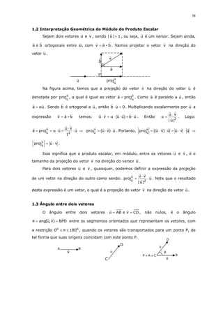 38
1.2 Interpretação Geométrica do Módulo do Produto Escalar
Sejam dois vetores u e v , sendo 1|u| = , ou seja, u é um versor. Sejam ainda,
bea ortogonais entre si, com bav += . Vamos projetar o vetor v na direção do
vetor u .
Na figura acima, temos que a projeção do vetor v na direção do vetor u é
denotada por v
u
proj , a qual é igual ao vetor v
u
proja = . Como a é paralelo a u , então
ua α= . Sendo b é ortogonal a u , então 0ub =⋅ . Multiplicando escalarmente por u a
expressão bav += temos: ub)uu(vu ⋅+⋅⋅α=⋅ . Então
2
|u|
vu ⋅
=α . Logo:
u
1
vu
uproja
2
v
u
⋅
⋅
=⋅α== ⇒ u)vu(projv
u
⋅⋅= . Portanto, uvuu)vu(projv
u
⋅⋅=⋅⋅= ⇒
vuprojv
u
⋅= .
Isso significa que o produto escalar, em módulo, entre os vetores u e v , é o
tamanho da projeção do vetor v na direção do versor u .
Para dois vetores u e v , quaisquer, podemos definir a expressão da projeção
de um vetor na direção do outro como sendo: u
|u|
vu
proj
2
v
u
⋅
⋅
= . Note que o resultado
desta expressão é um vetor, o qual é a projeção do vetor v na direção do vetor u .
1.3 Ângulo entre dois vetores
O ângulo entre dois vetores CDveABu == , não nulos, é o ângulo
DPB)v,u(ang ==θ entre os segmentos orientados que representam os vetores, com
a restrição oo
1800 ≤θ≤ , quando os vetores são transportados para um ponto P, de
tal forma que suas origens coincidam com este ponto P.
CAP ≡≡
θ
v
B
u
D
v
BA
u
C
D
a
b
v
u
proj
v
u
 