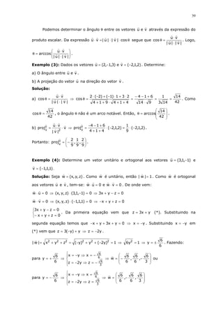 39
Podemos determinar o ângulo θ entre os vetores veu através da expressão do
produto escalar. Da expressão θ⋅⋅=⋅ cos|v||u|vu segue que
|v||u|
vu
cos
⋅
⋅
=θ . Logo,






⋅
⋅
=θ
|v||u|
vu
arccos .
Exemplo (3): Dados os vetores )2,1,2(ve)3,1,2(u −=−= . Determine:
a) O ângulo entre veu .
b) A projeção do vetor u na direção do vetor v .
Solução:
a)
|v||u|
vu
cos
⋅
⋅
=θ ⇒
42
14
143
1
914
614
414914
231)1()2(2
cos ==
⋅
+−−
=
++⋅++
⋅+⋅−+−⋅
=θ . Como
42
14
cos =θ , o ângulo θ não é um arco notável. Então,








=θ
42
14
arccos .
b) v
|v|
vu
proj
2
u
v
⋅
⋅
= ⇒ )2,1,2(
9
1
)2,1,2(
414
614
proju
v
−⋅=−⋅
++
+−−
= .
Portanto: 





−=
9
2
,
9
1
,
9
2
proju
v
.
Exemplo (4): Determine um vetor unitário e ortogonal aos vetores )1,1,3(u −= e
)1,1,1(v −= .
Solução: Seja )z,y,x(w = . Como w é unitário, então 1|w| = . Como w é ortogonal
aos vetores u e v , tem-se: 0vwe0uw =⋅=⋅ . De onde vem:
0uw =⋅ ⇒ 0)1,1,3()z,y,x( =−⋅ ⇒ 0zyx3 =−+
0vw =⋅ ⇒ 0)1,1,1()z,y,x( =−⋅ ⇒ 0zyx =++−



=++−
=−+
0zyx
0zyx3
. Da primeira equação vem que yx3z += (*). Substituindo na
segunda equação temos que 0yx3yx =+++− ⇒ yx −= . Substituindo yx −= em
(*) vem que y)y(3z +−= ⇒ y2z −= .
1)y2(y)y(zyx|w| 222222
=−++−=++= ⇒ 1y6 2
= ⇒
6
6
y ±= . Fazendo:
para
6
6
y += ⇒





−=⇒−=
−=⇒−=
3
6
6
6
zy2z
xyx
⇒








−−=
3
6
,
6
6
,
6
6
w ou
para
6
6
y −= ⇒





=⇒−=
=⇒−=
3
6
6
6
zy2z
xyx
⇒








−=
3
6
,
6
6
,
6
6
w
 