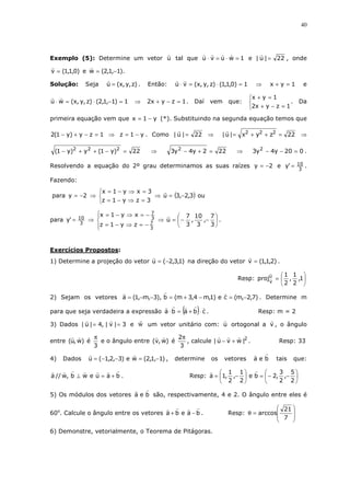40
Exemplo (5): Determine um vetor u tal que 1wuvu =⋅=⋅ e 22|u| = , onde
)0,1,1(v = e ).1,1,2(w −=
Solução: Seja )z,y,x(u = . Então: 1)0,1,1()z,y,x(vu =⋅=⋅ ⇒ 1yx =+ e
1)1,1,2()z,y,x(wu =−⋅=⋅ ⇒ 1zyx2 =−+ . Daí vem que:



=−+
=+
1zyx2
1yx
. Da
primeira equação vem que y1x −= (*). Substituindo na segunda equação temos que
1zy)y1(2 =−+− ⇒ y1z −= . Como 22|u| = ⇒ 22zyx|u| 222
=++= ⇒
22)y1(y)y1( 222
=−++− ⇒ 222y4y3 2
=+− ⇒ 020y4y3 2
=−− .
Resolvendo a equação do 2º grau determinamos as suas raízes 2y −= e
3
10'y = .
Fazendo:
para 2y −= ⇒



=⇒−=
=⇒−=
3zy1z
3xy1x
⇒ ( )3,2,3u −= ou
para
3
10'y = ⇒




−=⇒−=
−=⇒−=
3
7
3
7
zy1z
xy1x
⇒ 





−−=
3
7
,
3
10
,
3
7
u .
Exercícios Propostos:
1) Determine a projeção do vetor )1,3,2(u −= na direção do vetor )2,1,1(v = .
Resp: 





= 1,
2
1
,
2
1
proju
v
2) Sejam os vetores )7,2,m(ce)1,m4,3m(b),3,m,1(a −=−+=−−= . Determine m
para que seja verdadeira a expressão ( ) cbaba ⋅+=⋅ . Resp: m = 2
3) Dados 3|v|,4|u| == e w um vetor unitário com: u ortogonal a v , o ângulo
entre )w,u( é
3
π
e o ângulo entre )w,v( é
3
2π
, calcule 2
|wvu| +− . Resp: 33
4) Dados )1,1,2(we)3,2,1(u −=−−= , determine os vetores bea tais que:
bauewb,w//a +=⊥ . Resp: 





−−=





−=
2
5
,
2
3
,2be
2
1
,
2
1
,1a
5) Os módulos dos vetores bea são, respectivamente, 4 e 2. O ângulo entre eles é
60o
. Calcule o ângulo entre os vetores baeba −+ . Resp:








=θ
7
21
arccos
6) Demonstre, vetorialmente, o Teorema de Pitágoras.
 