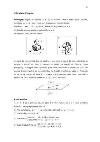 41
2 Produto Vetorial
Definição: Sejam os vetores u e v . O produto vetorial entre esses vetores,
denotado por vu × , é um vetor com as seguintes características:
i) Módulo: θ⋅⋅=× sen|v||u||vu| , onde θ é o ângulo entre u e v .
ii) Direção: normal ao plano que contém u e v .
iii) Sentido: regra da mão direita.
A regra da mão direita diz, no quadro 1, que com a palma da mão estendida na
direção e sentido do vetor v , fechado os dedos na direção do vetor u (linha
tracejada), o polegar ficará apontado para cima, indicando o sentido de uv × . No
quadro 2, com a palma da mão estendida na direção e sentido do vetor u , fechando
os dedos na direção do vetor v , o polegar ficará apontado para baixo, indicando o
sentido de vu × . Podemos notar que vuuv ×−=× . Portanto:
Propriedades
1) 0vu =× se, e somente se, um deles é o vetor nulo ou se u e v têm a mesma
direção. Consequentemente 0uu =× .
2) Anti-comutativa: uvvu ×−=× (não vale a comutativa: uvvu ×≠× )
3) )vu()nm()vn()um( ×⋅⋅=×
4) Distributiva



×+×=+×
×+×=×+
vwuw)vu(w:esquerdaa
wvwuw)vu(:direitaa
5) Duplo Produto Vetorial:



⋅−⋅=××
⋅−⋅=××
w)vu(v)wu()wv(u
u)wv(v)wu(w)vu(
v
u
vu ×
2
v
u
uv ×
1
uv ×
u
v
vu ×
 