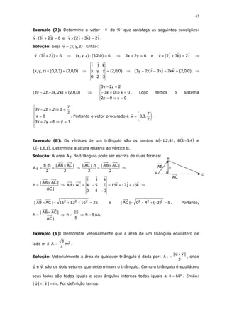 43
Exemplo (7): Determine o vetor v do ℜ3
que satisfaça as seguintes condições:
6)j2i3(v =+⋅ e i2)k3j2(v =+× .
Solução: Seja )z,y,x(v = . Então:
6)j2i3(v =+⋅ ⇒ 6)0,2,3()z,y,x( =⋅ ⇒ 6y2x3 =+ e i2)k3j2(v =+× ⇒
)0,0,2()3,2,0()z,y,x( =× ⇒ )0,0,2(
320
zyx
kji
= ⇒ )0,0,2(kx2jx3i)z2y3( =+−− ⇒
)0,0,2()x2,x3,z2y3( =−− ⇒





=⇒=
=⇒=−
=−
0x0z2
0x0x3
2z2y3
. Logo temos o sistema







=⇒=+
=
=⇒=−
3y6y2x3
0x
2
7
z2z2y3
. Portanto o vetor procurado é 





=
2
7
,3,0v .
Exemplo (8): Os vértices de um triângulo são os pontos ( )4,2,1A − , ( )4,3,3B − e
( )1,6,1C − . Determine a altura relativa ao vértice B.
Solução: A área TA do triângulo pode ser escrita de duas formas:
2
|ACAB|
2
hb
AT
×
=
⋅
= ⇒
2
|ACAB|
2
h|AC| ×
=
⋅
⇒
|AC|
|ACAB|
h
×
= ⇒ k16j12i15
340
054
kji
ACAB ++=
−
−=× ⇒
25161215|ACAB| 222
=++=× e 5)3(40|AC| 222
=−++= . Portanto,
|AC|
|ACAB|
h
×
= ⇒ .c.u5h
5
25
h =⇒=
Exemplo (9): Demonstre vetorialmente que a área de um triângulo equilátero de
lado m é 2
m
4
3
A = .
Solução: Vetorialmente a área de qualquer triângulo é dada por:
2
|vu|
AT
×
= , onde
veu são os dois vetores que determinam o triângulo. Como o triângulo é equilátero
seus lados são todos iguais e seus ângulos internos todos iguais a o
60=θ . Então:
m|v||u| == . Por definição temos:
AB
AC
C
h
B
A
 