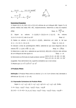44
2
|vu|
AT
×
= ⇒
2
60sen|v||u|
A
o
T
⋅⋅
=
2
TT m
4
3
A
2
2
3
mm
A =⇒
⋅⋅
=
Exercícios Propostos
1) Sejam A(1,3,-4), B(5,-3,2) e C(3,1,0) vértices de um triângulo ABC. Sejam P e Q
pontos médios dos lados AB e BC, respectivamente. Determine a área do trapézio
APQC. Resp: .a.u
2
113
A =
2) Sejam os vetores )2,2,1(we)1,1,3(v),0,2,1(u −−=== . Os vetores
)}vu(w,vu,u{ ××× são LI ou LD? Resp: LI
3) Dados os vetores )0,3,2(ve)2,1,3(u =−= , determine um vetor w tal que
2uw −=⋅ e )3,2,3(vw −−=× . Resp: )1,3,1(w −=
4) Calcular a área do paralelogramo ABCD, sabendo-se que suas diagonais são os
vetores )4,3,1(AC −= e )2,1,1(BD −= . Resp: .a.u35A =
5) Determine o valor de z, sabendo-se que A(2,0,0), B(0,2,0) e C(0,0,z) são vértices
de um triângulo de área igual a 6. Resp: 4z ±=
6) Demonstre as fórmulas do duplo produto vetorial



⋅−⋅=××
⋅−⋅=××
w)vu(v)wu()wv(u)b
u)wv(v)wu(w)vu()a
.
(sugestão: Para demonstrar (b), suponha verdadeira (a) e vice-versa)
7) Mostre que 2222
)vu(|v||u||vu| ⋅−=×
3 Produto Misto
Definição: O Produto Misto entre os vetores wev,u é um número real, denotado e
definido por )wv(u]w,v,u[ ×⋅= .
3.1 Expressão Cartesiana do Produto Misto
Sejam kzjyixwekzjyixv,kzjyixu 333222111 ++=++=++= . Então:
k)yxyx(j)zxzx(i)zyzy(wv 233232232332 −+−+−=×
]w,v,u[ = )wv(u ×⋅ = k)yxyx(j)zxzx(i)zyzy()z,y,x( 233232232332111 −+−+−⋅ =
o
60
u
v
 