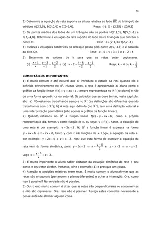 58
2) Determine a equação da reta suporte da altura relativa ao lado BC do triângulo de
vértices A(2,2,5), B(3,0,0) e C(0,6,0). Resp: )5,0,0(t)5,2,2(X:)r( +=
3) Os pontos médios dos lados de um triângulo são os pontos M(2,1,3), N(5,3,-1) e
P(3,-4,0). Determine a equação da reta suporte do lado deste triângulo que contém o
ponto M. Resp: X=(2,1,3)+t(2,7,-1)
4) Escreva a equações simétricas da reta que passa pelo ponto A(5,-3,2) e é paralela
ao eixo Oz. Resp: t2ze03y5x =−=+=−
5) Determine os valores de k para que as retas sejam coplanares:
2
2z
1
3y
k
1x
:)r(
−
=
−
−
=
+
e
3
1z
2
ky
2x:)s(
−
=
−
−
=− . Resp:
3
1
kou4k ==
COMENTÁRIOS IMPORTANTES
1) É muito comum e até natural que se introduza o estudo da reta quando ela é
definida primeiramente no ℜ2
. Muitas vezes, a reta é apresentada ao aluno como o
gráfico da função linear baxy)x(f +== , sempre representada no ℜ2
(no plano) e não
de uma forma geométrica ou vetorial. Os cuidados que se deve tomar, neste capítulo,
são: a) Nós estamos trabalhando sempre no ℜ3
(as definições são diferentes quando
trabalhamos com o ℜ2
); b) A reta aqui definida (no ℜ3
), tem uma definição vetorial e
uma interpretação geométrica (não apenas o gráfico da função linear).
2) Quando estamos no ℜ2
a função linear baxy)x(f +== , como a própria
representação diz, temos y como função de x, ou seja: )x(fy = . Assim, a equação de
uma reta é, por exemplo: 5x2y += . No ℜ3
a função linear é expressa na forma
baxy += e dcxz += , tanto y com z são funções de x. Logo, a equação da reta é,
por exemplo: 5x2y += e 3xz −= . Note que esta forma de escrever a equação da
reta vem da forma simétrica, pois: 5x2y += ⇒
2
5y
x
−
= e 3xz −= ⇒ 3zx += .
Logo 3z
2
5y
x +=
−
= .
3) É muito importante o aluno saber destacar da equação simétrica da reta o seu
ponto e seu vetor diretor. Portanto, olhe o exemplo (1) e pratique um pouco.
4) Atenção às posições relativas entre retas. É muito comum o aluno afirmar que as
retas são ortogonais (pertencem a planos diferentes) e achar a interseção. Ora, como
isso é possível? Na verdade não é possível.
5) Outro erro muito comum é dizer que as retas são perpendiculares ou concorrentes
e não são coplanares. Ora, isso não é possível. Reveja estes conceitos novamente e
pense antes de afirmar alguma coisa.
 