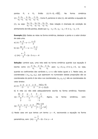51
pontos P1 e P2. Então 211 PPtPX:)r( += . Na forma simétrica
12
1
12
1
12
1
zz
zz
yy
yy
xx
xx
:)r(
−
−
=
−
−
=
−
−
. Como P3 pertence à reta (r), ele satisfaz a equação de
(r), ou seja:
12
13
12
13
12
13
zz
zz
yy
yy
xx
xx
−
−
=
−
−
=
−
−
. Esta relação é chamada de condição de
alinhamento de três pontos, desde que 0xx 12 ≠− , 0yy 12 ≠− e 0zz 12 ≠− .
Exemplo (1): Dadas as retas na forma simétrica, destacar o ponto e o vetor diretor
de cada uma.
a)
2
5z
1y
3
2x
:)r(
+
=−=
−
−
b)
2
z3
1y
3
2x2
:)s(
−
−
=−−=
−
c) 4ye5z2
2
3
1
x
:)m( −=−=
−
Solução: Lembre que, uma reta está na forma simétrica quando sua equação é
escrita como
1
o
1
o
1
o
z
zz
y
yy
x
xx
:)r(
−
=
−
=
−
para 0ze0y,0x 111 ≠≠≠ , ou seja,
quando os coeficientes das variáveis x, y e z são todos iguais a 1. Neste caso, as
coordenadas )z,y,x( ooo −−− , que aparecem no numerador destas proporções são as
coordenadas do ponto A da reta e as coordenadas )z,y,x( 111 são as coordenadas do
vetor diretor.
a)



−=
−
⇒
+
=
−
=
−
−
)2,1,3(v
)5,1,2(A
2
5z
1
1y
3
2x
:)r(
b) A reta (s) não está adequadamente escrita na forma simétrica. Fazendo:
1
2
1
z
1
3
1
1
1
1
1
y
2
3
2
2
2
x2
:)s(
−
−
−
−
−=
−
−
−
−
−
=
−
. Agora, na forma simétrica, vem:











−=
−
⇒
−
=
−
+
=
−
2,1,
2
3
v
)3,1,1(A
2
3z
1
1y
2
3
1x
:)s(
c) Neste caso em que temos um termo 4y −= , escrevendo a equação na forma
paramétrica, vem: 4ye5z2
2
3
1
x
:)m( −=−=
−
 