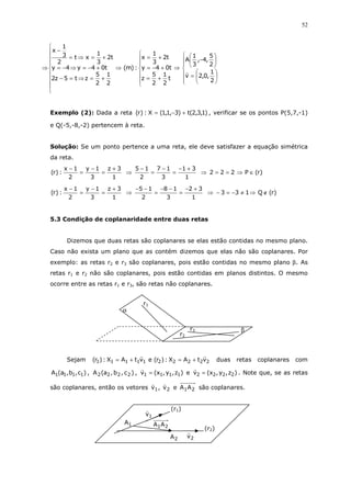 52
⇒













=






−
⇒







+=
+−=
+=
⇒









+=⇒=−
+−=⇒−=
+=⇒=
−
2
1
,0,2v
2
5
,4,
3
1
A
t
2
1
2
5
z
t04y
t2
3
1
x
:)m(
2
1
2
5
zt5z2
t04y4y
t2
3
1
xt
2
3
1
x
Exemplo (2): Dada a reta )1,3,2(t)3,1,1(X:)r( +−= , verificar se os pontos P(5,7,-1)
e Q(-5,-8,-2) pertencem à reta.
Solução: Se um ponto pertence a uma reta, ele deve satisfazer a equação simétrica
da reta.
1
3z
3
1y
2
1x
:)r(
+
=
−
=
−
⇒
1
31
3
17
2
15 +−
=
−
=
−
⇒ )r(P222 ∈⇒==
1
3z
3
1y
2
1x
:)r(
+
=
−
=
−
⇒
1
32
3
18
2
15 +−
=
−−
=
−−
⇒ )r(Q133 ∉⇒≠−=−
5.3 Condição de coplanaridade entre duas retas
Dizemos que duas retas são coplanares se elas estão contidas no mesmo plano.
Caso não exista um plano que as contém dizemos que elas não são coplanares. Por
exemplo: as retas r2 e r3 são coplanares, pois estão contidas no mesmo plano β. As
retas r1 e r2 não são coplanares, pois estão contidas em planos distintos. O mesmo
ocorre entre as retas r1 e r3, são retas não coplanares.
Sejam 2222211111 vtAX:)r(evtAX:)r( +=+= duas retas coplanares com
)c,b,a(A 1111 , )c,b,a(A 2222 , )z,y,x(v 1111 = e )z,y,x(v 2222 = . Note que, se as retas
são coplanares, então os vetores 2121 AAev,v são coplanares.
(r2)
1A
2A
21AA
2v
1v
(r1)
r2
r1
r3
α
β
 