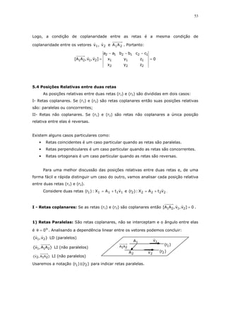 53
Logo, a condição de coplanaridade entre as retas é a mesma condição de
coplanaridade entre os vetores 2121 AAev,v . Portanto:
0
zyx
zyx
ccbbaa
]v,v,AA[
222
111
121212
2121 =
−−−
=
5.4 Posições Relativas entre duas retas
As posições relativas entre duas retas (r1) e (r2) são divididas em dois casos:
I- Retas coplanares. Se (r1) e (r2) são retas coplanares então suas posições relativas
são: paralelas ou concorrentes;
II- Retas não coplanares. Se (r1) e (r2) são retas não coplanares a única posição
relativa entre elas é reversas.
Existem alguns casos particulares como:
• Retas coincidentes é um caso particular quando as retas são paralelas.
• Retas perpendiculares é um caso particular quando as retas são concorrentes.
• Retas ortogonais é um caso particular quando as retas são reversas.
Para uma melhor discussão das posições relativas entre duas retas e, de uma
forma fácil e rápida distinguir um caso do outro, vamos analisar cada posição relativa
entre duas retas (r1) e (r2).
Considere duas retas 11111 vtAX:)r( += e 22222 vtAX:)r( += .
I - Retas coplanares: Se as retas (r1) e (r2) são coplanares então 0]v,v,AA[ 2121 = .
1) Retas Paralelas: São retas coplanares, não se interceptam e o ângulo entre elas
é o
0=θ . Analisando a dependência linear entre os vetores podemos concluir:
}v,v{ 21 LD (paralelos)
}AA,v{ 211 LI (não paralelos)
}2A1A,2v{ LI (não paralelos)
Usaremos a notação )r( 1 ∥ )r( 2 para indicar retas paralelas.
2A
1A
2A1A
2v
1v
)r( 1
)r( 2
 