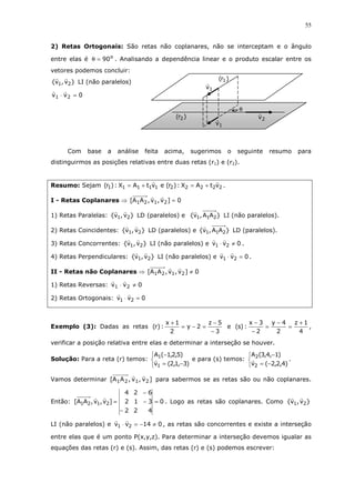 55
2) Retas Ortogonais: São retas não coplanares, não se interceptam e o ângulo
entre elas é o
90=θ . Analisando a dependência linear e o produto escalar entre os
vetores podemos concluir:
}v,v{ 21 LI (não paralelos)
0vv 21 =⋅
Com base a análise feita acima, sugerimos o seguinte resumo para
distinguirmos as posições relativas entre duas retas (r1) e (r2).
Resumo: Sejam 2222211111 vtAX:)r(evtAX:)r( +=+= .
I - Retas Coplanares ⇒ 0]v,v,AA[ 2121 =
1) Retas Paralelas: }v,v{ 21 LD (paralelos) e }AA,v{ 211 LI (não paralelos).
2) Retas Coincidentes: }v,v{ 21 LD (paralelos) e }AA,v{ 211 LD (paralelos).
3) Retas Concorrentes: }v,v{ 21 LI (não paralelos) e 0vv 21 ≠⋅ .
4) Retas Perpendiculares: }v,v{ 21 LI (não paralelos) e 0vv 21 =⋅ .
II - Retas não Coplanares ⇒ 0]v,v,AA[ 2121 ≠
1) Retas Reversas: 0vv 21 ≠⋅
2) Retas Ortogonais: 0vv 21 =⋅
Exemplo (3): Dadas as retas
3
5z
2y
2
1x
:)r(
−
−
=−=
+
e
4
1z
2
4y
2
3x
:)s(
+
=
−
=
−
−
,
verificar a posição relativa entre elas e determinar a interseção se houver.
Solução: Para a reta (r) temos:



−=
−
)3,1,2(v
)5,2,1(A
1
1
e para (s) temos:



−=
−
)4,2,2(v
)1,4,3(A
2
2
.
Vamos determinar ]v,v,AA[ 2121 para sabermos se as retas são ou não coplanares.
Então: 0
422
312
624
]v,v,AA[ 2121 =
−
−
−
= . Logo as retas são coplanares. Como }v,v{ 21
LI (não paralelos) e 014vv 21 ≠−=⋅ , as retas são concorrentes e existe a interseção
entre elas que é um ponto P(x,y,z). Para determinar a interseção devemos igualar as
equações das retas (r) e (s). Assim, das retas (r) e (s) podemos escrever:
)r( 1
)r( 2
1v
2v
θ
1v
 