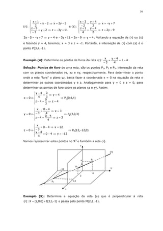 56
(r):






+−=⇒−=
−
−
−=⇒−=
+
11y3z2y
3
5z
5y2x2y
2
1x
e (s):






−=⇒
−
=
+
+−=⇒
−
=
−
−
9y2z
2
4y
4
1z
7yx
2
4y
2
3x
4y9y211y3e4y7y5y2 =⇒−=+−=⇒+−=− . Voltando a equação de (r) ou (s)
e fazendo y = 4, teremos, x = 3 e z = -1. Portanto, a interseção de (r) com (s) é o
ponto P(3,4,-1).
Exemplo (4): Determine os pontos de furos da reta 4z
4
4y
3
x
:)r( −=
−
=
−
.
Solução: Pontos de furo de uma reta, são os pontos P1, P2 e P3, interseção da reta
com os planos coordenados yz, xz e xy, respectivamente. Para determinar o ponto
onde a reta "fura" o plano yz, basta fazer a coordenada x = 0 na equação da reta e
determinar as outras coordenadas y e z. Analogamente para y = 0 e z = 0, para
determinar os pontos de furo sobre os planos xz e xy. Assim:






⇒
=⇒=−
=⇒=
−
⇒= )4,4,0(P
4z
3
0
4z
4y
3
0
4
4y
0x 1
)3,0,3(P
3z
4
40
4z
3x
4
40
3
x
0y 2⇒






=⇒
−
=−
=⇒
−
=
−⇒=
)0,12,12(P
12y40
4
4y
12x40
3
x
0z 3 −⇒






−=⇒−=
−
=⇒−=
−⇒=
Vamos representar estes pontos no ℜ3
e também a reta (r).
Exemplo (5): Determine a equação da reta (s) que é perpendicular à reta
)1,1,3(t)0,0,2(X:)r( −+= e passa pelo ponto M(2,1,-1).
(r)
P3
P2
P1
y
z
4
4
3
3
-12
12
x
 