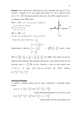 57
Solução: Vamos determinar o ponto Q(x,y,z) que a interseção das retas (r) e (s) e
escrever a equação da (s) que passa pelos pontos M e Q da seguinte forma
QMtMX:)s( ⋅+= . Pela figura podemos notar que o vetor QA é paralelo ao vetor v ,
e ortogonal ao vetor QM. Então:
⇒⋅α=⇒ vQAv//QA )1,1,3()z,y,x2( −⋅α=−−− ⇒
Q:





α=⇒α−=−
α−=⇒α=−
+α−=⇒α=−
zz
yy
23x3x2
0vQMvQM =⋅⇒⊥
08zyx30)1,1,3()z1,y1,x2( =++−−⇒=−⋅−−−−
11
2
08)()23(3 −=α⇒=+α+α−−+α−−
Determinando o ponto Q:









−=






−−=
+





−⋅−=
11
2
z
11
2
y
2
11
2
3x
⇒ 





−
11
2
,
11
2
,
11
28
Q . Assim o vetor






−−=





+−−−=
11
9
,
11
9
,
11
6
11
2
1,
11
2
1,
11
28
2QM . Com QMé o vetor diretor da reta (s),
podemos tomar qualquer vetor paralelo a ele para ser o vetor diretor da reta (s). Em
particular seja )3,3,2(QM
3
11
u −=⋅−= . Portanto a reta (s) será escrita como
utMX ⋅+= , ou seja, )3,3,2(t)1,1,2(X:)s( −⋅+−= . Na forma simétrica
3
1z
3
1y
2
2x
:)s(
+
=
−
−
=
−
.
Exercícios Propostos
1) Verificar a posição relativa entre as retas e determinar a interseção quando
houver:
a)
2
14z
2
1y
2
3x
:)s(e
3
1z
2
1y
2x:)r(
−
+
=
−
−
=
−+
=
−
+
=−
Resp:a) Retas perpendiculares e (r)∩(s)=P(-1,5,-10)
b)
3
2z
1y
2
1x
:)s(e
3
2z
4
1y
3
2x
:)r(
−
+
=−=
−
−−
=
+
=
−
Resp:a) Retas reversas e não existe (r)∩(s)
Q
QM
QA
v
(s)
(r)
M
A
 